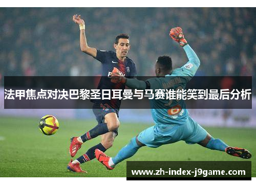 法甲焦点对决巴黎圣日耳曼与马赛谁能笑到最后分析