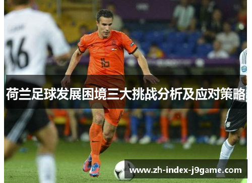 荷兰足球发展困境三大挑战分析及应对策略 荷兰足球发展困境三大挑战分析及应对策略