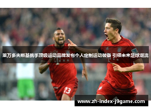 莱万多夫斯基携手顶级运动品牌发布个人定制运动装备 引领未来足球潮流 莱万多夫斯基携手顶级运动品牌发布个人定制运动装备 引领未来足球潮流