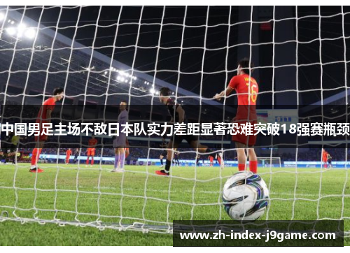 中国男足主场不敌日本队实力差距显著恐难突破18强赛瓶颈