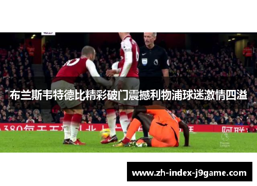 布兰斯韦特德比精彩破门震撼利物浦球迷激情四溢