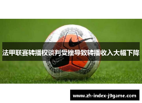法甲联赛转播权谈判受挫导致转播收入大幅下降 法甲联赛转播权谈判受挫导致转播收入大幅下降