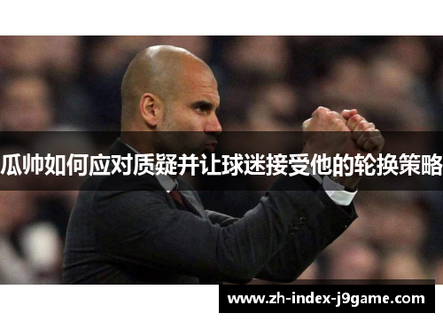 瓜帅如何应对质疑并让球迷接受他的轮换策略 瓜帅如何应对质疑并让球迷接受他的轮换策略