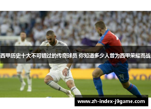 西甲历史十大不可错过的传奇球员 你知道多少人曾为西甲荣耀而战 西甲历史十大不可错过的传奇球员 你知道多少人曾为西甲荣耀而战