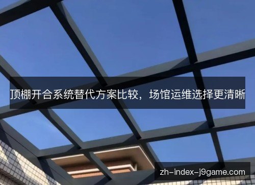 顶棚开合系统替代方案比较,场馆运维选择更清晰 顶棚开合系统替代方案比较,场馆运维选择更清晰